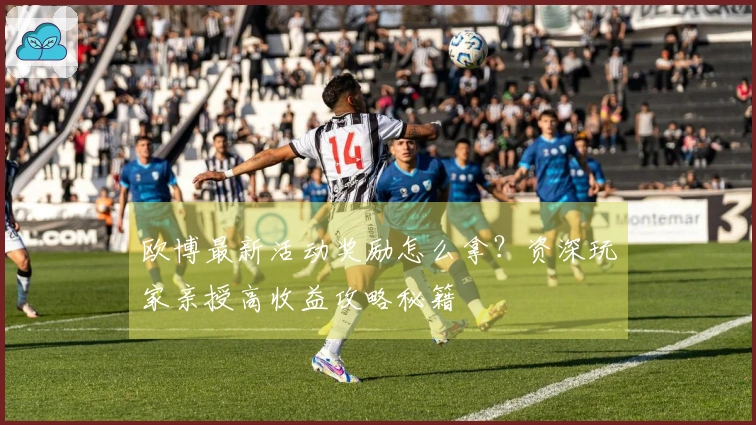 欧博最新活动奖励怎么拿？资深玩家亲授高收益攻略秘籍