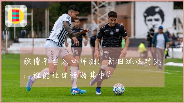 欧博平台入口评测：新旧玩法对比，谁能让你畅游其中？