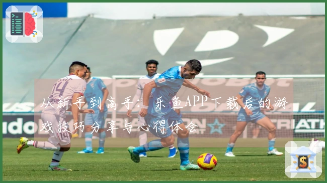 从新手到高手：乐鱼APP下载后的游戏技巧分享与心得体会