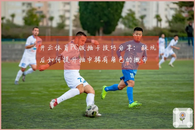 开云体育PC版抽卡技巧分享：踩坑后如何提升抽中稀有角色的概率