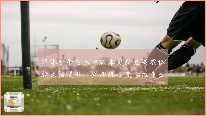 华体会平台入口版本更新后游戏体验大幅提升，实测玩法变化细节分享