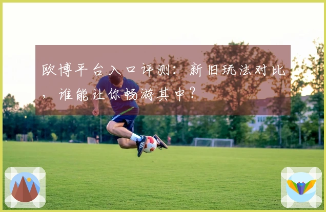 欧博平台入口评测：新旧玩法对比，谁能让你畅游其中？